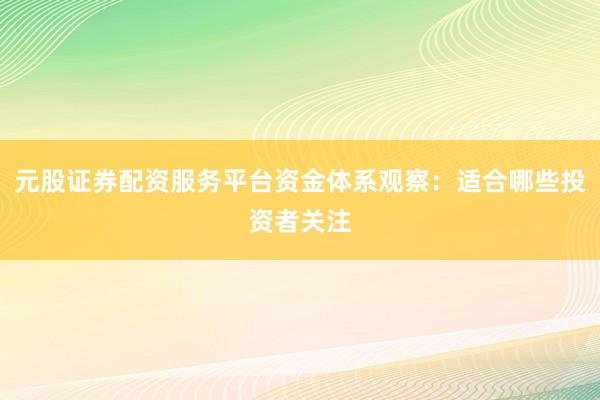 元股证券配资服务平台资金体系观察：适合哪些投资者关注