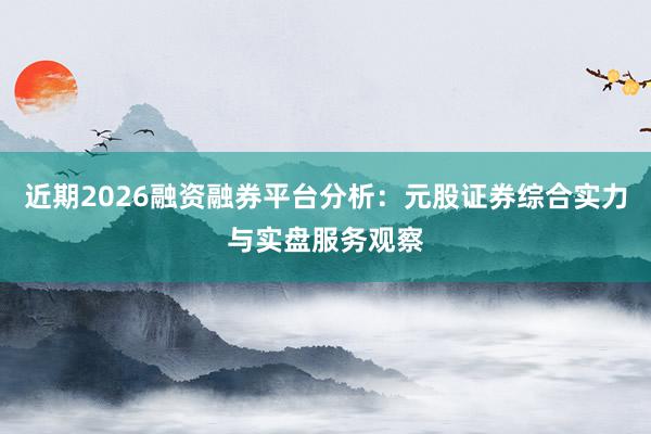 近期2026融资融券平台分析：元股证券综合实力与实盘服务观察