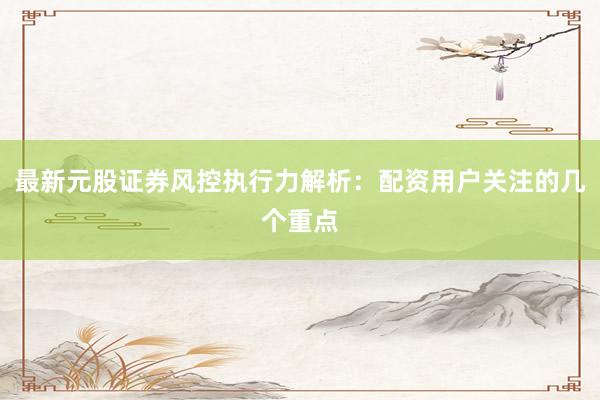 最新元股证券风控执行力解析:配资用户关注的几个重点