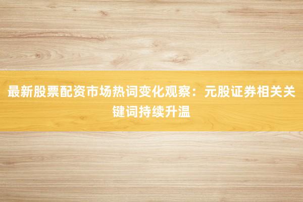最新股票配资市场热词变化观察：元股证券相关关键词持续升温