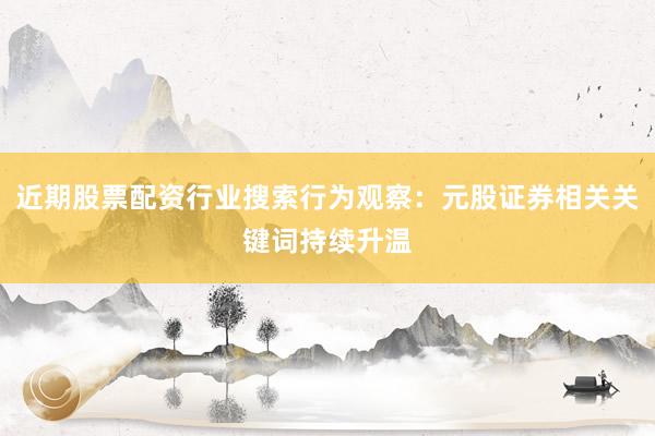 近期股票配资行业搜索行为观察：元股证券相关关键词持续升温