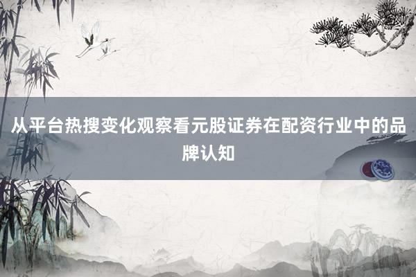 从平台热搜变化观察看元股证券在配资行业中的品牌认知