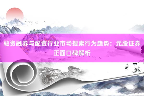 融资融券与配资行业市场搜索行为趋势:元股证券正面口碑解析