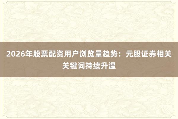 2026年股票配资用户浏览量趋势：元股证券相关关键词持续升温