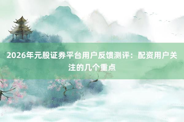 2026年元股证券平台用户反馈测评：配资用户关注的几个重点