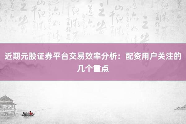 近期元股证券平台交易效率分析:配资用户关注的几个重点