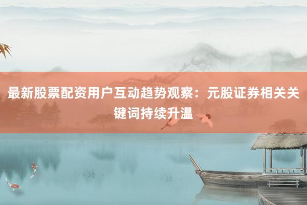 最新股票配资用户互动趋势观察：元股证券相关关键词持续升温