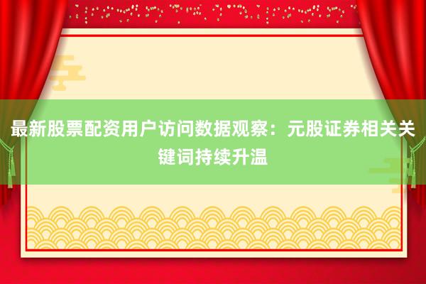 最新股票配资用户访问数据观察：元股证券相关关键词持续升温