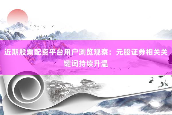 近期股票配资平台用户浏览观察：元股证券相关关键词持续升温
