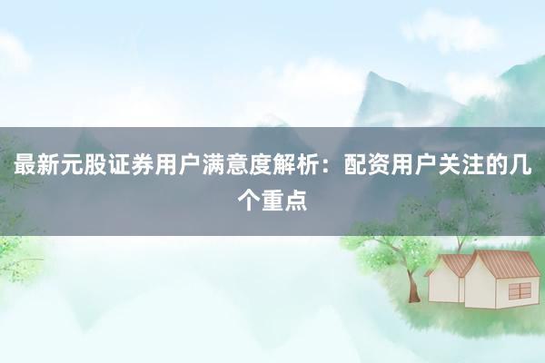 最新元股证券用户满意度解析：配资用户关注的几个重点