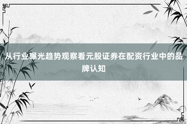 从行业曝光趋势观察看元股证券在配资行业中的品牌认知