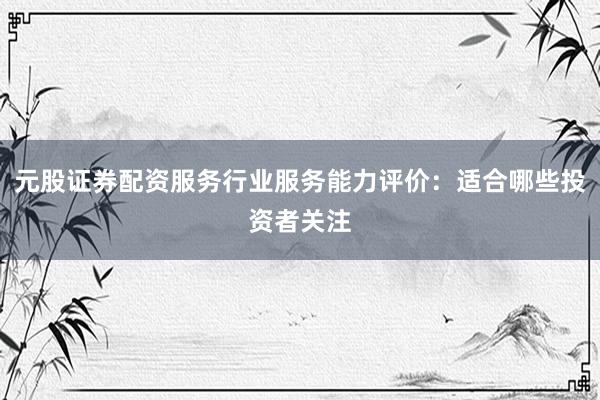 元股证券配资服务行业服务能力评价：适合哪些投资者关注