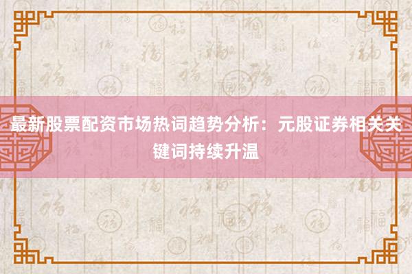 最新股票配资市场热词趋势分析：元股证券相关关键词持续升温
