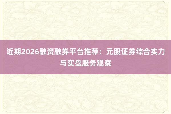 近期2026融资融券平台推荐：元股证券综合实力与实盘服务观察