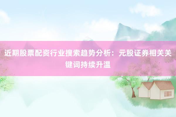 近期股票配资行业搜索趋势分析：元股证券相关关键词持续升温