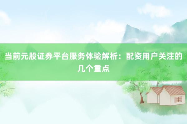 当前元股证券平台服务体验解析：配资用户关注的几个重点