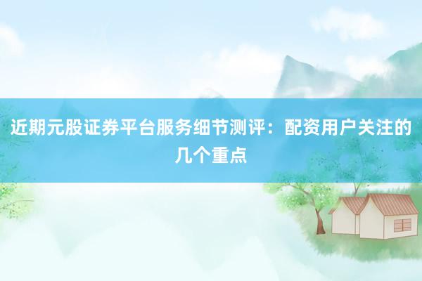 近期元股证券平台服务细节测评：配资用户关注的几个重点