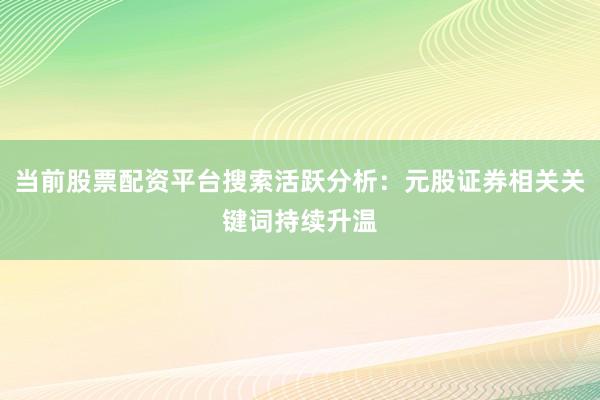 当前股票配资平台搜索活跃分析：元股证券相关关键词持续升温