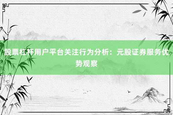 股票杠杆用户平台关注行为分析：元股证券服务优势观察