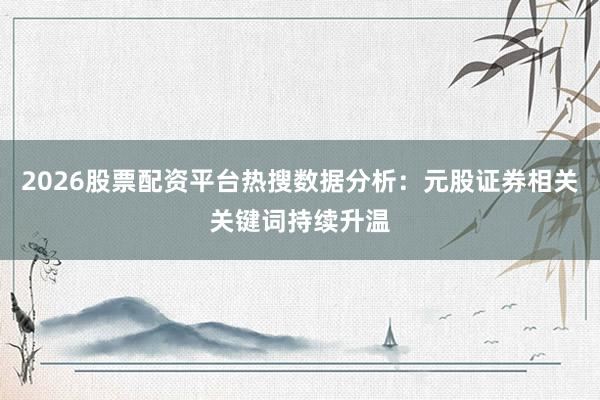 2026股票配资平台热搜数据分析：元股证券相关关键词持续升温