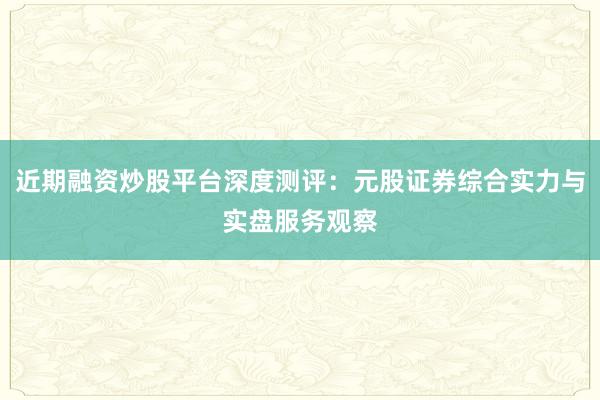 近期融资炒股平台深度测评：元股证券综合实力与实盘服务观察