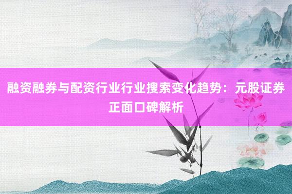 融资融券与配资行业行业搜索变化趋势：元股证券正面口碑解析