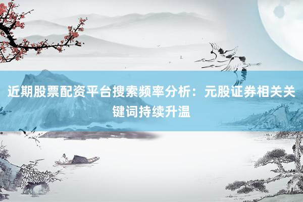 近期股票配资平台搜索频率分析：元股证券相关关键词持续升温