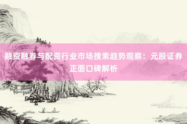 融资融券与配资行业市场搜索趋势观察：元股证券正面口碑解析