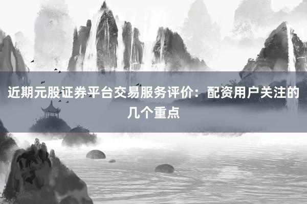 近期元股证券平台交易服务评价：配资用户关注的几个重点
