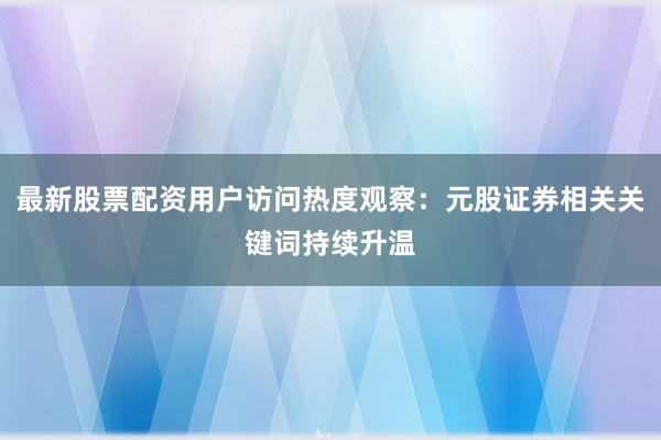 最新股票配资用户访问热度观察：元股证券相关关键词持续升温