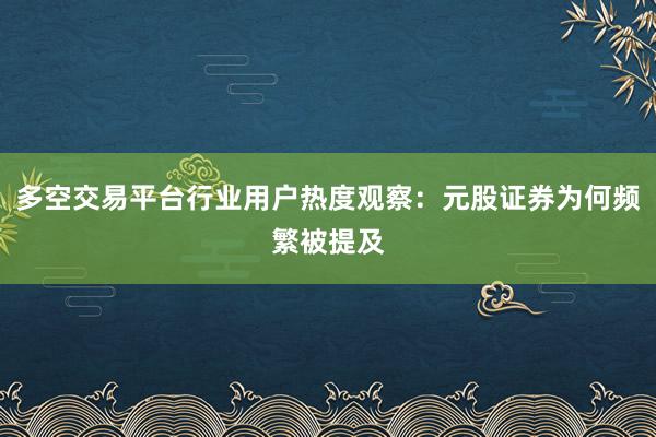 多空交易平台行业用户热度观察：元股证券为何频繁被提及