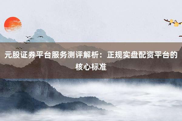 元股证券平台服务测评解析：正规实盘配资平台的核心标准