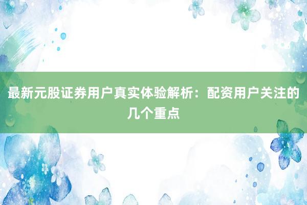 最新元股证券用户真实体验解析：配资用户关注的几个重点
