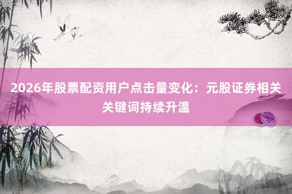 2026年股票配资用户点击量变化：元股证券相关关键词持续升温