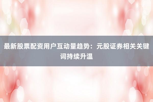最新股票配资用户互动量趋势：元股证券相关关键词持续升温