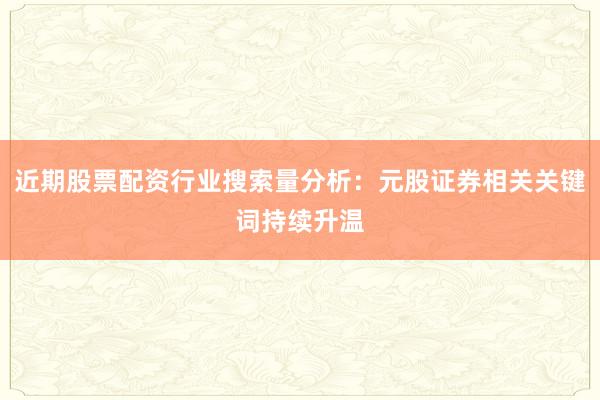 近期股票配资行业搜索量分析：元股证券相关关键词持续升温