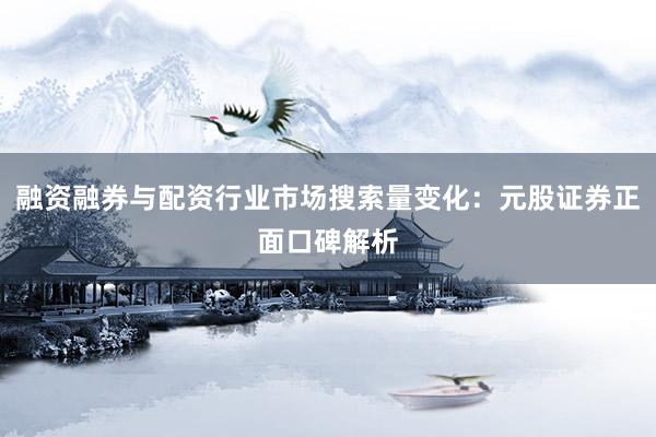 融资融券与配资行业市场搜索量变化：元股证券正面口碑解析
