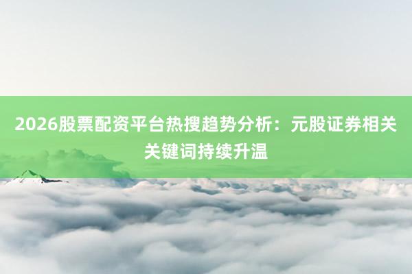 2026股票配资平台热搜趋势分析:元股证券相关关键词持续升温