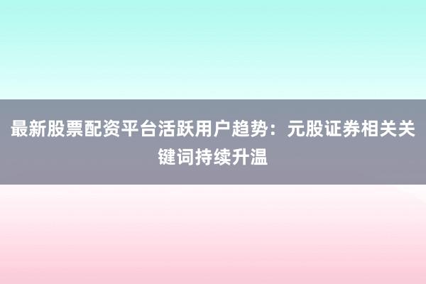 最新股票配资平台活跃用户趋势：元股证券相关关键词持续升温