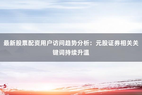 最新股票配资用户访问趋势分析：元股证券相关关键词持续升温