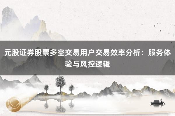 元股证券股票多空交易用户交易效率分析：服务体验与风控逻辑