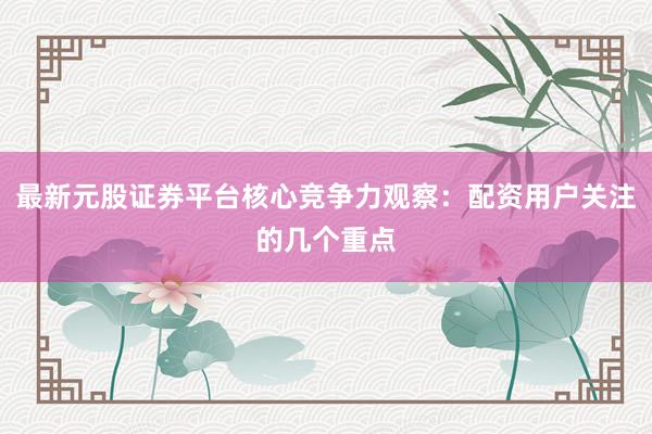 最新元股证券平台核心竞争力观察：配资用户关注的几个重点