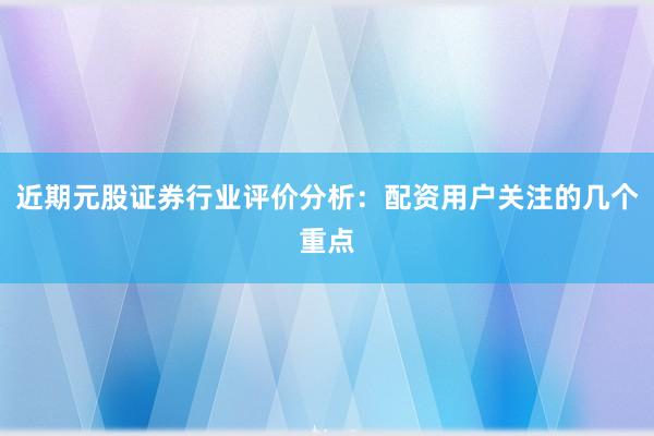 近期元股证券行业评价分析：配资用户关注的几个重点