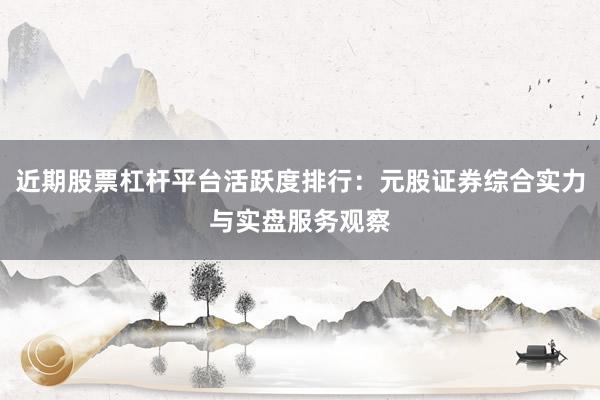 近期股票杠杆平台活跃度排行：元股证券综合实力与实盘服务观察