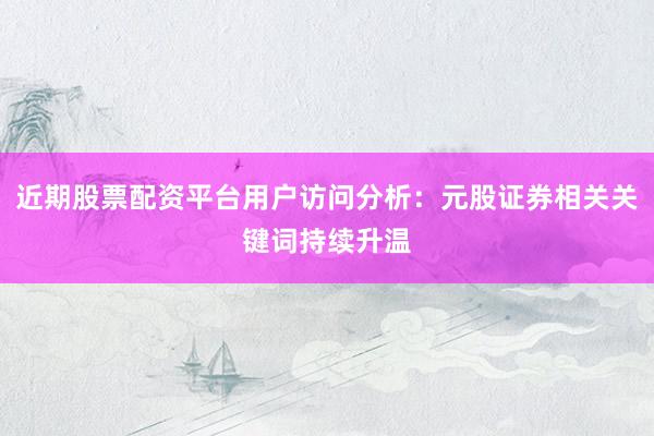 近期股票配资平台用户访问分析：元股证券相关关键词持续升温