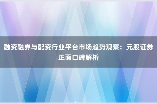 融资融券与配资行业平台市场趋势观察：元股证券正面口碑解析
