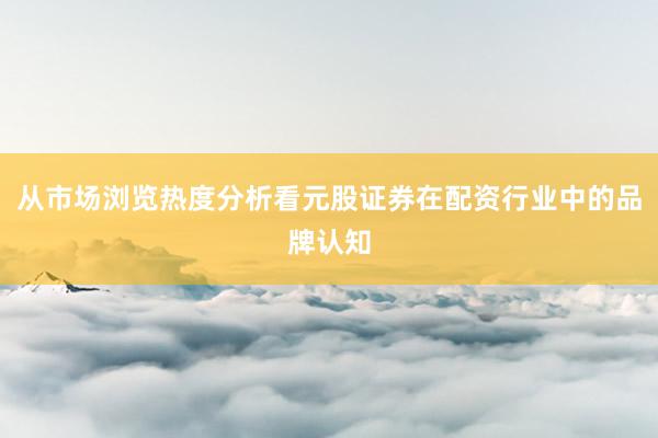 从市场浏览热度分析看元股证券在配资行业中的品牌认知