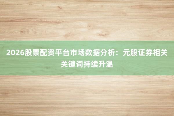 2026股票配资平台市场数据分析：元股证券相关关键词持续升温