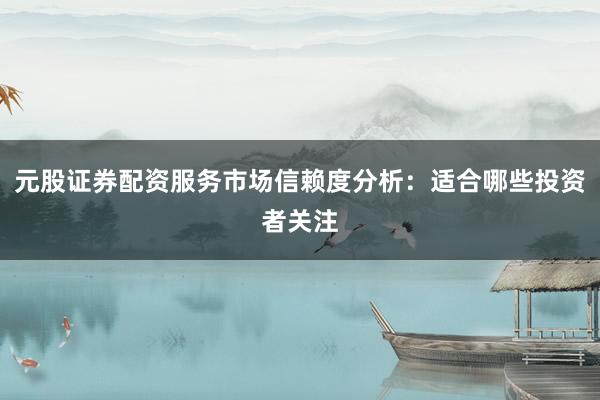 元股证券配资服务市场信赖度分析：适合哪些投资者关注