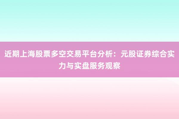 近期上海股票多空交易平台分析:元股证券综合实力与实盘服务观察